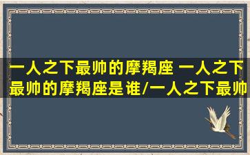 一人之下最帅的摩羯座 一人之下最帅的摩羯座是谁/一人之下最帅的摩羯座 一人之下最帅的摩羯座是谁-我的网站